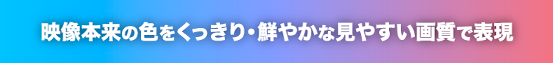 映像本来の色をくっきり・鮮やかな見やすい画質で表現