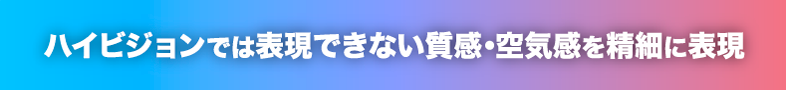 ハイビジョンでは表現できない質感・空気感を精細に表現